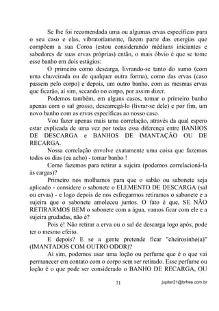 abrir Terreiro - terá ainda que passar pelas obrigações de três e sete
anos e depois sim, receber seu Deká, ou não!
       Lembrando-nos ainda que, nem sempre ou quase nunca, D
FRURD GD PmH WHP TXH VHU LJXDO D GR ILOKR RX ILOKD, como se pode

dizer que alguém já nasceu “feito”?
       (QWmR IRL IHLWR FRP RV ULWXDLV HUYDV H ELFKRV GR RUL[i GD

PmH FHUWR

        Se foi isso, então porque não se faz o mesmo ritual para todos
os “santos”e seus filhos? Por que se mudam as ervas de orixá para
orixá? Por que se mudam as comidas de “santo” para “santo”?
        O máximo que se pode afirmar numa situação como essa, é
que o nascituro recebe, ainda no ventre, as vibrações, as energias do
ritual e, por conseqüência, XPD FHUWD SURWHomR GR RUL[i PDWHUQR, até
porque, IRL LPDQWDGRD 