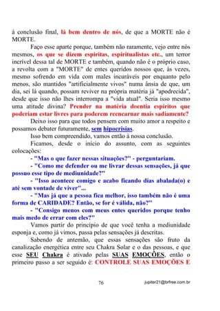 mesmo com as Raspagens, ou com rituais do Ocultismo, ou com os
Exorcismos apoiados pelas religiões bíblicas, etc., etc., etc.
        O que não pode é, HP XP 7HUUHLUR GH 8PEDQGD, afirmarem
que só fazendo o “santo” é que a coisa vai resolver.
        A respeito disso também, tenho fato ocorrido com uma
médium de um grupo que chefiava há alguns anos atrás.
        A “coisa” começou quando essa médium nos chegou através de
outra que às vezes nos visitava, sendo-nos explicado na ocasião que,
por mais que tentasse, não conseguia engravidar porque a Pomba Gira
dela, nesse caso uma Cigana, já lhe havia afiançado que não deixaria.
        Se bem me lembro, alguns abortos espontâneos já haviam
acontecido.
        Observada que foi numa de nossas Giras, percebeu-se que
havia sim, a influência dessa entidade que, em primeiro lugar, parecia
não ter aceitado o próprio casamento da médium. Fora dali a
influência dessa entidade seria tão forte, segundo o que a nós foi
relatado, que em algumas ocasiões, mesmo em festas nada religiosas,
ela se apresentava para fazer seu “barraco”.
        Algumas providências foram tomadas de forma a que se
afrouxassem os elos de ligação (vínculos) entre médium e entidade e
que, da mesma forma, fosse encaminhada, conforme já expliquei
antes, para o que poderíamos chamar de Escola de Aprendizagem.
        Ih! O cara viajou ! Isso não existe, é lenda!
        Vamos dar continuidade para constatarmos a veracidade ou
não.
        Passado um mês mais ou menos, num determinado dia 13 de
maio de 1983, fizemos uma Gira na praia (sempre uma praia retirada e
sem curiosos) para nossos queridos Pretos Velhos e, eis que por lá nos
aparece, dentre outros, um daqueles que nem gostam de serem
chamados de Velhos (Pai José da Guiné) o que a gente respeita mas
acaba sempre levando uma carraspana por esquecer disso.
        Para sintetizar a história, depois de com ele reclamar de sua
impossibilidade quanto à gravidez, recebeu dele a seguinte resposta:

                                 62                 jupiter21@brfree.com.br
 
