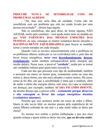 -“Vai querer engravidar mesmo? Vai tomar conta de meu
filho”? Vou engravidar você!
        No mês seguinte (junho), tomando anticoncepcionais que
faziam parte de seu tratamento para a gravidez (não entendo disso), a
médium em questão percebeu a não chegada de sua menstruação. Fez
o teste e estava grávida.
        Nove meses depois, em 16 de março do ano seguinte nascia
saudável o meu, desde então, afilhado.
        A entidade em questão (Pomba Gira Cigana) fazia e faz parte
do “carrego espiritual” dessa médium e, por isso não poderia ser
afastada de vez. Se o fizeram foi para que recebesse novos
ensinamentos e através deles, evoluísse e pudesse chegar hoje a ser
uma verdadeira protetora e QmR PDLV XPD SHUWXUEDGRUD .
        Como sempre é bom lembrar, conto mais esse fato para
exemplificar o que afirmo acima, ou seja, que a Umbanda tem seus
próprios remédios e as entidades os conhecem.
        Se você tiver fé e adquirir a confiança de seus amigos
espirituais, vai aprender muito com o trabalho deles.
        Não foi preciso ritual de iniciação algum – apenas o
afastamento da entidade que provocava o problema e que hoje, SDUD
RV GHVFUHQWHV QD HYROXomR GDV HQWLGDGHV, quando chega é outra e não

mais a “furiosa” que era, e mais a participação efetiva de mais uma
entidade de LEI!
        Já no caso de uma outra filha que até hoje não sei se de
Umbanda ou o que mais, de vez que era dessas que estavam sempre
querendo resultados imediatos e por isso mesmo sempre, como se diz
no meio, “correndo giras” - uma pessoa que tinha entidades
verdadeiramente positivas que muito a poderiam ensinar se tivessem
reais chances.
        Estando também com problemas de não conseguir engravidar e
sob tratamento médico para tal, pediu-nos ajuda através de um de
nossos médiuns.


                                 63                jupiter21@brfree.com.br
 
