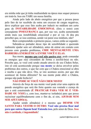 Em uma de nossas visitas à sua casa, após um aborto
espontâneo, tivemos que provocar o afastamento e encaminhamento
de uma falangeira de Maria Mulambo, entidade com quem, desde o
início de sua vida mediúnica teve problemas – não era a pomba gira
principal dela, mas passava à frente e criava problemas com isso.
        Fez seu pedido a Pai José da Guiné, já que sabia do acontecido
com a outra médium antes descrita e foi atendida.
        Depois de algum tempo o Caboclo Tupinambá mandou-lhe
recado quando estava em terra numa Gira normal:
        - “Diga a .... que ela está grávida”- disse ele!
        Mas disse também que seria uma gravidez de risco, não só pela
idade (cerca de 40 anos) mas porque seu organismo não estaria ainda
adaptado para a gestação.
        A felicidade foi grande e a constatação do fato confirmada.
        Alguns cuidados foram-lhe prescritos e, ela até os seguiu.
Realmente Pai José a estava acompanhando e sua presença era sentida
a seu lado.
        Aconteceu no entanto, veja só a “coincidência” para aqueles
que nela crêem, que numa visita dela a minha pessoa, em conversa, lhe
disse que o espírito que estaria por encarnar seria o de um pretinho -
possivelmente uma criança que fora da cor negra e que fazia parte das
tantas que as entidades, principalmente os Pretos Velhos, tanto
coordenam no “espaço”.
        Para minha decepção, a reação dessa pessoa foi a mais negativa
possível – ela não se conformaria caso isso fosse verdade.
        Conhecendo como conheço Pai José, apenas tentei desfazer
essa impressão e acabei por fechar minha boca para não esticar
conversa.
        Final da história: Ela perdeu a criança cerca de 15 dias depois.




                                  64                 jupiter21@brfree.com.br
 