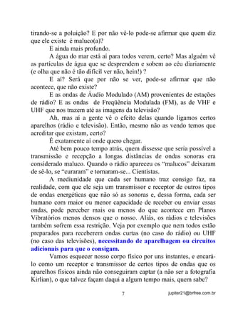 tirando-se a poluição? E por não vê-lo pode-se afirmar que quem diz
que ele existe é maluco(a)?
       E ainda mais profundo.
       A água do mar está aí para todos verem, certo? Mas alguém vê
as partículas de água que se desprendem e sobem ao céu diariamente
(e olha que não é tão difícil ver não, hein!) ?
       E aí? Será que por não se ver, pode-se afirmar que não
acontece, que não existe?
       E as ondas de Áudio Modulado (AM) provenientes de estações
de rádio? E as ondas de Freqüência Modulada (FM), as de VHF e
UHF que nos trazem até as imagens da televisão?
       Ah, mas aí a gente vê o efeito delas quando ligamos certos
aparelhos (rádio e televisão). Então, mesmo não as vendo temos que
acreditar que existam, certo?
       É exatamente aí onde quero chegar.
       Até bem pouco tempo atrás, quem dissesse que seria possível a
transmissão e recepção a longas distâncias de ondas sonoras era
considerado maluco. Quando o rádio apareceu os “malucos” deixaram
de sê-lo, se “curaram” e tornaram-se... Cientistas.
       A mediunidade que cada ser humano traz consigo faz, na
realidade, com que ele seja um transmissor e receptor de outros tipos
de ondas energéticas que não só as sonoras e, dessa forma, cada ser
humano com maior ou menor capacidade de receber ou enviar essas
ondas, pode perceber mais ou menos do que acontece em Planos
Vibratórios menos densos que o nosso. Aliás, os rádios e televisões
também sofrem essa restrição. Veja por exemplo que nem todos estão
preparados para receberem ondas curtas (no caso do rádio) ou UHF
(no caso das televisões), QHFHVVLWDQGR GH DSDUHOKDJHP RX FLUFXLWRV
DGLFLRQDLV SDUD TXH R FRQVLJDP

       Vamos esquecer nosso corpo físico por uns instantes, e encará-
lo como um receptor e transmissor de certos tipos de ondas que os
aparelhos físicos ainda não conseguiram captar (a não ser a fotografia
Kirlian), o que talvez façam daqui a algum tempo mais, quem sabe?

                                  7                 jupiter21@brfree.com.br
 