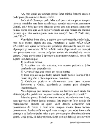 $3Ë78/2 ,9  6$/ *52662  2 (7(512 ',/(0$

        Escolhi entrar por esse tema pelo fato de vê-lo, até com muita
freqüência, ser discutido nos mais diversos grupamentos, na Internet,
sobre Umbanda, e com diversas opiniões, sendo umas embasadas em
tradicionalismos outras em crenças totalmente sem fundamentos,
algumas em usos próprios e outras ainda em medos também
infundados.
        Como sempre tento passar a quem lê meus textos, mais do que
nunca a Umbanda tem que ir se livrando de certas crenças baseadas
em historinhas e lendas que não suportam a mais leve avaliação
séria, pelo tanto de lirismo (sonhos) e tentativas de imposição de
idéias que trazem em seus âmagos.
        O velho jargão que dizia :Filho de fé não tem querer tem de
ser repensado sim, a não ser que todos pretendam permanecer na
obscuridade de muitos fundamentos sem fundamentos que correm
de boca em boca (tradição oral, lembram-se?) criados pelas mais
diferentes mentes e suas fantasias.
        Isso posto, vamos ao tema central.
        Quando vemos debates em relação ao uso do Sal Grosso ou
marinho em substituição aos banhos de ervas EXCLUSIVAMENTE
COMO DESCARGA, percebemos, logo de frente, opiniões formadas
por simples cópias de opiniões alheias - aliás, em se tratando de
internet, o que mais se vê em alguns sites é o uso das teclas Crtl+C e
depois a Crtl+V (cópia e cola) sem que nem mesmo os copiadores se
dêem conta de que podem estar copiando algo totalmente divergente
de suas próprias crenças, como o caso de um site que se pretende
africanista (existe mesmo), que afirma não serem os Exus diabos mas
copia de um outro os possíveis nomes verdadeiros de cada Exu
batizando-os com os nomes dos demônios bíblicos, aliás, da Torah.
        O que se diz, então, do SAL GROSSO?
        Diz-se que ele é apenas sal, que não tem as mesmas qualidades
da água do mar, que é perigoso ... e por aí vai.
Pois muito bem. Vamos por parte.
                                 65                 jupiter21@brfree.com.br
 
