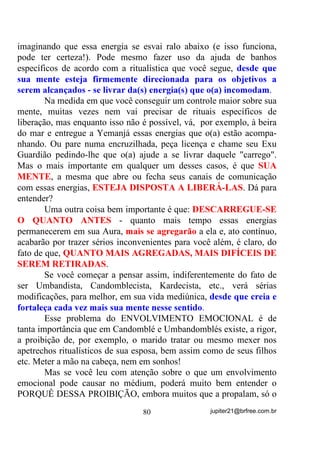 O que é certo?
        É certo que o sal grosso, USADO COMO DESCARGA, não
assenta energia alguma e é apenas um elemento de descarga SRU
DUUDVWH e, desse modo, não é que ele descarregue tanto o positivo

quanto o negativo HOH GHVFDUUHJD TXDOTXHU H[FHVVR GH HQHUJLD e, por
isso mesmo, se o médium não tem treinamento mental pra se imantar,
logo após, com energias que pode muito bem capturar mentalmente
para si, deverá tomar um outro banho que traga em si, não o poder de
descarrego, mas de carrego ou imantação, sendo que, SDUD TXH LVVR
DFRQWHoD R VXPR GDV HUYDV GHYHUmR ILFDU QR FRUSR R PDLRU WHPSR

SRVVtYHO SDUD TXH D $XUD DEVRUYD HVVDV HQHUJLDV         .   6H WRPDUHP R

VHJXQGR EDQKR H QmR GHL[DUHP R VXPR QR FRUSR HOH WDPEpP YDL

IXQFLRQDU FRPR GHVFDUUHJR DSHQDV     .
       Para exemplificar, lembremo-nos dos AMACIS:
O que se faz depois da lavagem de cabeça? As ervas ou o sumo ficam
na cabeça e, para alguns até cerca de três dias, não é? ,VVR QRV PRVWUD
TXH SDUD DVVHQWDUPRV DV YLEUDo}HV GDV HUYDV HODV SUHFLVDP ILFDU

HP FRQWDWR FRP R FRUSR ItVLFR R PDLRU WHPSR SRVVtYHO H Vy DVVLP

SRGHUmR   LU   SDVVDQGR   DRV   SRXFRV   SDUD   R   FRUSR   ItVLFR   VXDV

SURSULHGDGHV HQHUJpWLFDV

      Um outro exemplo: Um abian, quando raspa e fica recolhido,
em sua cabeça é colocado o oxu que é uma mistura de ervas, sangue
do(s) animal(is) sacrificados, bem assim como suas vísceras e,
REPARE BEM, esse oxu fica em contato com o Ori (cabeça) e é
renovado várias vezes durante o tempo de recolhimento. Por que isso?
Porque a energia contida no Oxu, TEM QUE FICAR EM CONTATO
COM O ORI, POIS SÓ ASSIM A ENERGIA É REPASSADA PARA
ESTE.
      Quando conhecemos os fundamentos, OS PORQUÊS ASSIM
PROCEDEM, fica mais fácil entendermos que: PARA QUE UM
BANHO RECARREGUE MESMO (IMANTE) UM MÉDIUM, ELE
NÃO PODE SER RETIRADO LOGO APÓS.


                                   66                  jupiter21@brfree.com.br
 