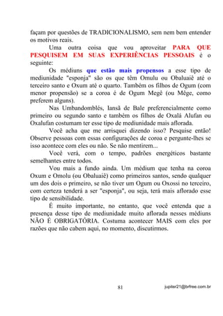 Visto isso e observando pelo outro lado do prisma, veremos
também que: SE O MÉDIUM TOMA QUALQUER BANHO, DE
QUALQUER ERVA E NÃO O DEIXA NO CORPO, ESTARÁ
RECARREGANDO NADA.
       Vamos analisar agora, se o banho deve ou não deve ser tomado
na cabeça.
       Voltando ao raciocínio anterior e observando que PARA QUE
A ENERGIA ENTRE o banho tem que permanecer no corpo
(cabeça inclusive) e que, TXDQGR WRPDPRV EDQKR GH GHVFDUJD LVVR
QmR DFRQWHFH e, além disso, nosso CENTRO MEDIÚNICO MÁXIMO

está justamente NA CABEÇA, então vamos chegar à conclusão de
que, se tomamos banho de descarga do pescoço para baixo,
DEIXAMOS DE DESCARREGAR EXATAMENTE NOSSOS
CENTROS MEDIÚNICOS MAIS IMPORTANTES, que são os
chakras FRONTAL E CORONÁRIO.
      $t    HX    SHUJXQWR     'H     TXH   DGLDQWD      YRFr    GHVFDUUHJDU       GR

SHVFRoR    SDUD   EDL[R   H   GHL[DU   RV    SOH[RV   SULQFLSDLV      WRPDGRV      SRU

HQHUJLDV    QHJDWLYDV    SULQFLSDOPHQWH        VH    VDEHPRV      TXH    EDQKR     GH

GHVFDUJD    QmR   IL[D    YLEUDomR     DOJXPD        -È   48(     e   5(7,5$'2

/2*2 $3Ï6

       E uma reflexão: Sabendo-se, pelo que já expliquei, que banho
de descarga, mesmo os de ervas, QmR IL[DP HQHUJLD SRUTXH QmR
SHUPDQHFHP HP FRQWDWR FRP R FRUSR, então podemos chegar à

conclusão de que o sal grosso, que é apenas um elemento ligado à Mãe
Terra (H SRU LVVR PHVPR D UHSUHVHQWH HP TXDVH WRGRV RV ULWXDLV GH
PDJLD) pode muito bem ser usado no corpo inteiro, desde que não

permaneça e seja retirado logo depois.
       Perceba que é nossa mente que determina o que um elemento
físico vai representar para nós e, VH R PpGLXP HVWLYHU LPEXtGR GD
LGpLD TXH    VH XVDU XPD HUYD WDO YDL VH GDQDU RX VH XVDU VDO JURVVR

WDPEpP       (17­2 e 0(/+25 1­2 86$5 0(602 32548(

9$, $$%$5 )$=(1'2 0$/




                                        67                       jupiter21@brfree.com.br
 