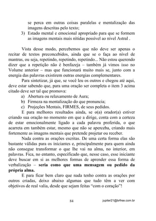 HQTXDQWR H[HFXWD RV EDQKRV Dt FRP FHUWH]D HOHV WHUmR PXLWR PDLV

HILFiFLD

       Nossa mente, tanto pode nos auxiliar como nos destruir. Um
exemplo clássico é o do largo uso de placebos (remédios que não
contém princípio ativo algum) que são ministrados em certos doentes,
ID]HQGROKHV DQWHV FUHU TXH VmR UHPpGLRV PDUDYLOKRVRV. 6H R

SDFLHQWH VH FRQYHQFHU PHVPR GLVWR, DFDED VH FXUDQGR. Em outros

casos, o simples fato de alguém alardear que um remédio tal ou
mesmo um alimento está matando, é suficiente para que vários outros
passem a se sentir mal, sem terem motivos.
       Eu, por exemplo, tomo banhos de sal grosso e sempre da
cabeça aos pés e sempre que acho necessário, fazendo recarga com
banhos de ervas muito raramente e nunca tive qualquer quizila com
Guias, Protetores ou Orixás por causa disso.
       O Sal Grosso não é um composto sintético do tipo NaCl
(CLORETO DE SÓDIO) que se prepara em laboratórios químicos, e
sim um composto produzido através reagregação dos elementos
sólidos da água do mar pela ação do calor TXH ID] HYDSRUDU DSHQDV D
SDUWH OtTXLGD iJXD 