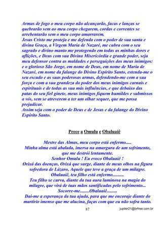 para reequilíbrio do sistema
nervoso.
        Existe uma WHRULD de que o Sal Grosso p XPD VXEVWkQFLD TXH
GHVDJUHJD DV HQHUJLDV GHOHWpULDV GHVWUXLQGRDV ... 2 6DO *URVVR

QmR GHVWUyL (OH DV GHVDJUHJD H DUUDVWD SDUD R FKmR, assim como

também nos livra (QmR GHVWUyL) de ELETRICIDADE ESTÁTICA a
partir do momento em que nos coloca em curto com a terra durante
os banhos que são altamente condutores. ( SDUD TXHP QmR VDEH R
H[FHVVR GH (OHWULFLGDGH (VWiWLFD WDPEpP p DOWDPHQWH QRFLYR DR

QRVVR RUJDQLVPR H VLVWHPD QHUYRVR    .
        Uma excelente aplicação, também para a descarga com o sal
grosso, é o seu uso como tapete, quando a pessoa, por algum
motivo, não pode estar em contato como o chão de terra (que seria o
mais indicado em banhos de deste tipo) e quer aumentar o poder de
seu banho de descarga (de ervas ou de sal grosso mesmo). Nesse caso,
coloca-se a pessoa sobre uma boa quantidade de sal grosso, numa
banheira, bacia ou box e depois se lhe aplica o banho, de acordo com o
ritual.
        Nesse caso o sal grosso nos pés, ajuda na absorção das energias
que, ou parte dele mesmo ou as ervas utilizadas vão retirar e logo
depois deve ser despachado na água corrente para que essas energias
não fiquem ali paradas e acabem sendo reabsorvidas.


                                   69                 jupiter21@brfree.com.br
 