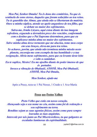 Mas pode acontecer de alguém se sentir mal após tomar banho
com sal grosso?
       Pode sim, assim como também pode sentir-se mal ao tomar o
banho com outra erva qualquer que possa vir a ser quizila (choque
vibratório) para suas Vibrações Originais (orixás). No entanto, esses
casos serão, certamente, exceções e não regras, pois o sal grosso, a
exemplo da própria água do mar da qual é subproduto, pode ser
considerado uma forma energética (lembra-se de que tudo é energia?)
quase que universal.
       Uma outra coisa que pode sim, causar incômodos, seja com o
sal marinho, seja com qualquer erva que não esteja estritamente
compatível com a energia padrão da pessoa, é o fato de os usarmos,
teoricamente como elementos de descarrego (descarga) e acabarmos
por deixá-los em contato com a pele mais que o necessário. Isso se
explica pelo fato de que, quanto mais tempo esses elementos de
descarga permanecem em contato, mais as suas próprias vibrações
energéticas tendem a se agregar à pele e também à Aura, com suas
possíveis conseqüências, e principalmente pelo fato de que, se houve
uma descarga anterior, pode muito bem o corpo e/ou a Aura estar
carente de energias, fato que os faria absorver a energia mais próxima.
Deu para entender?
       É preciso que se entenda, de uma vez por todas, que tanto
banho de ervas, quanto de sal grosso e até mesmo banhos com pipocas
e outros, se usados como DESCARGA, não podem permanecer em
contato após terem sido jogados pelo corpo. Há casos até em que os
tomamos dentro de buracos cavados na areia ou terra para que depois
os restos (até as roupas) sejam tapados e esgotados pela terra, não é
mesmo? Vai dizer que não sabia disso?
       Mas e nos casos em que precisamos manter a energia dos
elementos utilizados no corpo? Podemos usar as mesmas ervas da
descarga?
       Veja bem, porque nem precisamos gastar muito os miolos
para entender isso.

                                  70                jupiter21@brfree.com.br
 