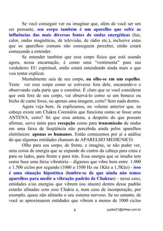 Se você conseguir ver ou imaginar que, além de você ser um
ser pensante, VHX FRUSR WDPEpP p XP DSDUHOKR TXH VRIUH DV
LQIOXrQFLDV GDV PDLV GLYHUVDV IRQWHV GH RQGDV HQHUJpWLFDV (luz,

calor, ondas magnéticas, de televisão, de rádio etc.), inclusive estas
que os aparelhos comuns não conseguem perceber, então estará
começando a entender.
       Se entender também que esse corpo físico que está usando
agora, nessa encarnação, é como uma “vestimenta” para seu
verdadeiro EU espiritual, então estará entendendo ainda mais o que
vou tentar explicar.
       Mentalmente saia de seu corpo, RX ROKHVH HP XP HVSHOKR.
Tente ver esse corpo como se estivesse fora dele, encarando-o e
observando cada parte que o constitui. É claro que se você considerar
que está fora de seu corpo, vai observá-lo como se um boneco ou
bicho de carne fosse, ou apenas uma imagem, certo? Sem nada dentro.
       Agora veja bem. Já explicamos, no volume anterior que, na
cabeça existe um Chakra Coronário que funciona como se fosse uma
ANTENA, certo? Só que essa antena, a despeito do que possam
afirmar, serve tanto para UHFHSomR como para WUDQVPLVVmR de ondas
em uma faixa de freqüência não percebida ainda pelos aparelhos
eletrônicos: DSHQDV RV KXPDQRV. Então comecemos por aí a análise
do que algumas entidades chamam de APARELHO MEDIÚNICO.
       Olhe para seu corpo, de frente, e imagine, se não puder ver,
uma coroa de energia que se expande do centro da cabeça para cima e
para os lados, para frente e para trás. Essa energia que se irradia tem
como base uma faixa vibratória – digamos que vibre bem entre 1.000
e 1.500 ciclos por segundo (1000 a 1500 Hz ou 1Khz a 1,5Khz) - LVVR
p XPD VLWXDomR KLSRWpWLFD (OHPEUHVH GH TXH DLQGD QmR WHPRV

DSDUHOKRV SDUD PHGLU D YLEUDomR SDGUmR GH KDNUDV) – nesse caso,

entidades e/ou energias que vibrem (ou atuem) dentro desse padrão
estarão afinadas com esse Chakra e, num caso de incorporação, por
exemplo, quase não afetarão o seu sistema nervoso. Se no entanto, de
você se aproximarem entidades que vibrem a menos de 1000 ciclos

                                  8                 jupiter21@brfree.com.br
 
