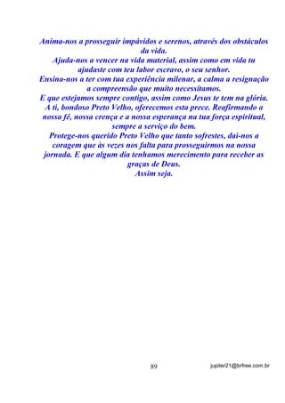 Se lhe foi recomendada uma ou algumas ervas específicas para
o seu caso e elas, vibratoriamente, fazem parte das energias que
compõem a sua Coroa (estou considerando médiuns iniciantes e
sabedores de suas ervas próprias) então, o mais óbvio é que se tome
esse banho em dois estágios:
        O primeiro como descarga, livrando-se tanto do sumo (com
uma chuveirada ou de qualquer outra forma), como das ervas (caso
passem pelo corpo) e depois, um outro banho, com as mesmas ervas
que ficarão, aí sim, secando no corpo, por assim dizer.
        Podemos também, em alguns casos, tomar o primeiro banho
apenas com o sal grosso, descarregá-lo (livrar-se dele) e por fim, um
novo banho com as ervas específicas ao nosso caso.
        Vou fazer apenas mais uma correlação, através da qual espero
estar explicada de uma vez por todas essa diferença entre BANHOS
DE DESCARGA e BANHOS DE IMANTAÇÃO OU DE
RECARGA.
        Nossa correlação envolve exatamente uma coisa que fazemos
todos os dias (eu acho) - tomar banho !
        Como fazemos para retirar a sujeira (podemos correlacioná-la
às cargas)?
        Primeiro nos molhamos para que o sabão ou sabonete seja
aplicado - considere o sabonete o ELEMENTO DE DESCARGA (sal
ou ervas) - e logo depois de nos esfregarmos retiramos o sabonete e a
sujeira que o sabonete amoleceu juntos. O fato é que, SE NÃO
RETIRARMOS BEM o sabonete com a água, vamos ficar com ele e a
sujeira grudadas, não é?
        Pois é! Não retirar a erva ou o sal de descarga logo após, pode
ter o mesmo efeito.
        E depois? E se a gente pretende ficar cheirosinho(a)
(IMANTADOS COM OUTRO ODOR)?
        Aí sim, podemos usar uma loção ou perfume que é o que vai
permanecer em contato com o corpo sem ser retirado. Esse perfume ou
loção é o que pode ser considerado o BANHO DE RECARGA, OU

                                  71                jupiter21@brfree.com.br
 