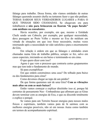 De onde vem essa insegurança? De onde vem esse medo de
errar com eles já que não o temos com outros?
        Já pensou sobre isso?

         - Mas o que fazer nessas situações? - perguntariam.
         - Como me defender ou me livrar dessas sensações, já que
possuo esse tipo de mediunidade?
         - Isso acontece comigo e acabo ficando dias abalada(o) e até
sem vontade de viver...
         - Mas já que a pessoa fica melhor, isso também não é uma
forma de CARIDADE? Então, se for é válida, não?
         - Consigo menos com meus entes queridos porque tenho mais
medo de errar com eles?
         Meus Caros e Prezados maninhos.
         Antes mesmo de darmos continuidade ao assunto:
Mediunidade Esponja, gostaria de, mais uma vez, realçar a
necessidade de estarmos sempre e sempre, o máximo possível,
buscado nossos verdadeiros caminhos em direção à nossa Paz Interior
e, consequentemente, à nossa Evolução Espiritual. Para tal, reforço a
necessidade de pesquisarmos, compararmos informações, colocarmos
em prática sempre que possível e conosco mesmo, possíveis
ensinamentos que não venham a nos prejudicar em relação às práticas
ritualísticas que escolhemos como religião, sejam elas quais forem.
         É preciso que entendamos, Oi GHQWUR GH QyV, que
MEDIUNIDADE não é coisa RELIGIOSA, não depende de
RELIGIÃO e, embora possa ser orientada através delas, pode e deve
ser estudada à parte por todos os que se preocupam com esse dom que,
MUITO LONGE DE SER UMA PRAGA, pode ser, para os que a
vêem com olhos e mentes equilibradas, um caminho para o
autoconhecimento e, consequentemente para um auto-equilíbrio,
mormente quando chegamos a compreender que, através dela, temos a
FRQGLomR GH QRV FRQHFWDU D RXWURV SODQRV GH H[LVWrQFLD e chegarmos




                                 75                 jupiter21@brfree.com.br
 
