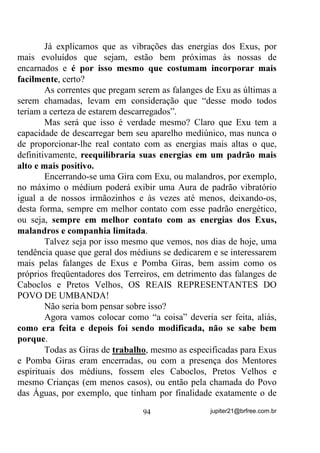 à conclusão final, Oi EHP GHQWUR GH QyV, de que a MORTE não é
MORTE.
        Faço esse aparte porque, também não raramente, vejo entre nós
mesmos, RV TXH VH GL]HP HVStULWDV, HVSLULWXDOLVWDV HWF, um terror
incrível dessa tal de MORTE e também, quando não é o próprio caso,
a revolta com a MORTE de entes queridos nossos que, às vezes,
mesmo sofrendo em vida com males incuráveis por enquanto pelo
menos, são mantidos artificialmente vivos numa ânsia de que, um
dia, sei lá quando, possam reviver na própria matéria já apodrecida,
desde que isso não lhes interrompa a vida atual. Seria isso mesmo
uma atitude divina? 3UHQGHU QD PDWpULD GRHQWLD HVStULWRV TXH
SRGHULDP HVWDU OLYUHV SDUD SRGHUHP UHHQFDUQDU PDLV VDGLDPHQWH

       Deixo isso para que todos pensem com muito amor a respeito e
possamos debater futuramente, VHP KLSRFULVLDV.
       Isso bem compreendido, vamos então à nossa conclusão.
       Ficamos, desde o início do assunto, com as seguintes
colocações:
          0DV R TXH ID]HU QHVVDV VLWXDo}HV    SHUJXQWDULDP

          RPR PH GHIHQGHU RX PH OLYUDU GHVVDV VHQVDo}HV Mi TXH

SRVVXR HVVH WLSR GH PHGLXQLGDGH

          ,VVR DFRQWHFH FRPLJR H DFDER ILFDQGR GLDV DEDODGDR 