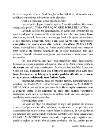 H

DWp VHP YRQWDGH GH YLYHU   

          0DV Mi TXH D SHVVRD ILFD PHOKRU LVVR WDPEpP QmR p XPD

IRUPD GH $5,'$'( (QWmR VH IRU p YiOLGD QmR

          RQVLJR PHQRV FRP PHXV HQWHV TXHULGRV SRUTXH WHQKR

PDLV PHGR GH HUUDU FRP HOHV

       Vamos partir do princípio de que você tenha a mediunidade
esponja e, como já vimos, passa pelas sensações já descritas.
       Sabendo de antemão, que essas sensações são fruto da
canalização energética entre seu Chakra Solar e o das pessoas, e que
esse 6(8 KDNUD é ativado pelas 68$6 (02d®(6, então o
primeiro passo a ser seguido é: 21752/( 68$6 (02d®(6 (


                                 76                 jupiter21@brfree.com.br
 