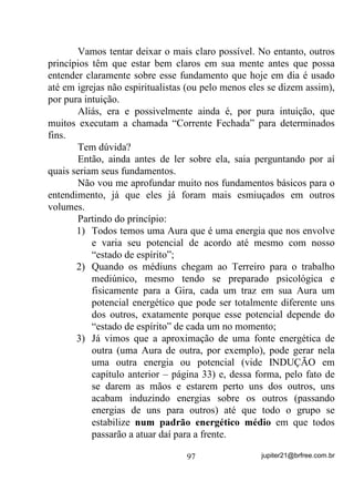 para buscar as medidas

certas a serem tomadas em cada situação.
        Quando você se envolve emocionalmente com o problema ou
os problemas alheios, acaba por se ver evolvido(a) nele e, pelo fato de
haver trocas energéticas, QHVVH FDVR GHVRUGHQDGDPHQWH GHVFRQ
WURODGDPHQWH, acaba também enfraquecido(a) pelas energias que

recebe dele(s). Nesse caso, a possível FDULGDGH, acaba por se tornar
um verdadeiro inferno para quem tenta executá-la.
        Cada um dos que possuem esse tipo de mediunidade, também
o possuem em maior ou menor grau, exatamente como no caso das
outras e, dessa forma, uns são mais afetados e outros menos. Há casos,
como já foi dito, em que a sensibilidade é tanta que o médium, além
de sentir o efeito das energias (dores, mal estar, etc.) que se traduzem
em doenças, por exemplo, também $$%$ ),$1'2 '2(17(,
da mesma doença que a pessoa sofre - H[DWDPHQWH SRUTXH DEVRUYHX
H   QmR   FRQVHJXLX   VH   OLYUDU   GDV   FDUJDV   HQHUJpWLFDV    GRHQWLDV

YHUGDGHLURV PLDVPDV 