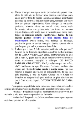 Perceba que isso acontece muito em casos de mães e filhos.
Quem já não ouviu falar ou mesmo passou pela experiência de ter
um(a) filho(a) sofrendo de um mal e a mãe sentir todas as dores por
ele(a)?
        Eu mesmo tive nefrite e pielite (inflamação e pus nos rins)
quando criança e quem sentia as dores nos rins, TXH HX GHYHULD VHQWLU,


                                    77                 jupiter21@brfree.com.br
 