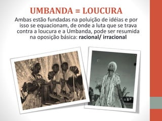 UMBANDA = LOUCURA
Ambas estão fundadas na poluição de idéias e por
isso se equacionam, de onde a luta que se trava
contra a loucura e a Umbanda, pode ser resumida
na oposição básica: racional/ irracional
 