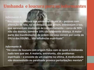 Umbanda e loucura para os informantes
Informante A:
“ Nos casos de loucura que encontramos por aí – pessoas com
alteração de fala, na locomoção, que gritam, esbravejam à toa,
que apresentam mudanças de comportamento – cerca de 90%
não são doença, somente 10% são realmente doença. A maior
parte das manifestações de ordem nervosa correm por conta de
EXU e dos EGUNS... São influências espirituais”
Informante B:
“Há casos de loucura com origem física com os quais a Umbanda
nada tem que ver. A maioria, entretanto, são problemas
espirituais – o encosto de um espírito na vítima. A mediunidade
não desenvolvida ou paralisada provoca perturbações mentais”
 