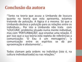 Conclusão da autora
“Tanto na teoria que acusa a Umbanda de loucura
quanto na teoria que esta apresenta, estamos
tratando de poluição. A lógica é a mesma. Só que a
Umbanda desloca a poluição para as relações entre os
indivíduos... Por isto a Umbanda não trata com
‘LOUCURA’, problema situado numa mente individual,
mas com ‘PERTURBAÇÃO’, que envolve uma relação. É
por isso que a sua teoria está repleta de referências a
comunicação: ’O Exu é um mensageiro’; ‘a
comunicação entre os espíritos se dá por
aproximação e afastamento’...
Todos clamam pela ordem: no indivíduo (isto é, na
cultura individualizada) ou nas relações.”
 