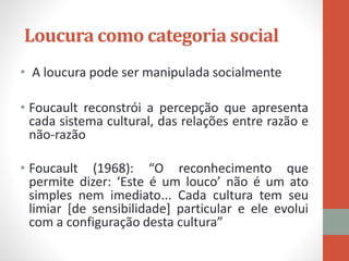 Loucura como categoria social
• A loucura pode ser manipulada socialmente
• Foucault reconstrói a percepção que apresenta
cada sistema cultural, das relações entre razão e
não-razão
• Foucault (1968): “O reconhecimento que
permite dizer: ‘Este é um louco’ não é um ato
simples nem imediato... Cada cultura tem seu
limiar [de sensibilidade] particular e ele evolui
com a configuração desta cultura”
 