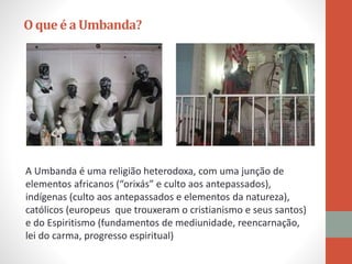 O queé aUmbanda?
A Umbanda é uma religião heterodoxa, com uma junção de
elementos africanos (“orixás” e culto aos antepassados),
indígenas (culto aos antepassados e elementos da natureza),
católicos (europeus que trouxeram o cristianismo e seus santos)
e do Espiritismo (fundamentos de mediunidade, reencarnação,
lei do carma, progresso espiritual)
 