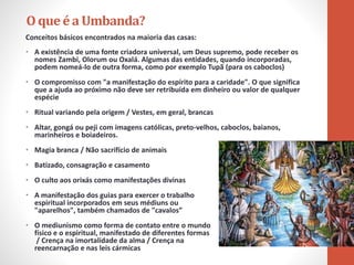 Conceitos básicos encontrados na maioria das casas:
• A existência de uma fonte criadora universal, um Deus supremo, pode receber os
nomes Zambi, Olorum ou Oxalá. Algumas das entidades, quando incorporadas,
podem nomeá-lo de outra forma, como por exemplo Tupã (para os caboclos)
• O compromisso com "a manifestação do espírito para a caridade". O que significa
que a ajuda ao próximo não deve ser retribuída em dinheiro ou valor de qualquer
espécie
• Ritual variando pela origem / Vestes, em geral, brancas
• Altar, gongá ou peji com imagens católicas, preto-velhos, caboclos, baianos,
marinheiros e boiadeiros.
• Magia branca / Não sacrifício de animais
• Batizado, consagração e casamento
• O culto aos orixás como manifestações divinas
• A manifestação dos guias para exercer o trabalho
espiritual incorporados em seus médiuns ou
"aparelhos", também chamados de "cavalos”
• O mediunismo como forma de contato entre o mundo
físico e o espiritual, manifestado de diferentes formas
/ Crença na imortalidade da alma / Crença na
reencarnação e nas leis cármicas
O queéa Umbanda?
 