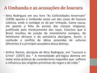 A Umbanda e as acusações de loucura
• Nina Rodrigues em seu livro “As Collectidades Anormaes”
(1939) aponta a Umbanda como um dos casos de loucura
coletiva, onde o contágio se dá por imitação. Como causa,
ele aponta a falta de pureza das crenças religiosas,
justificada pelo mestiçamento das raças. Concluiu que o
Brasil resultou da junção do monoteísmo europeu, do
fetichismo africano e da astrolatria aborígene. Assim, a
confusão e conflito de idéias provindas de culturas
diferentes é a principal causadora dessa doença.
• Arthur Ramos, discípulo de Nina Rodrigues, em “Loucura e
Crime” (1937) diz: “ A mentalidade pré-lógica domina em
todas estas práticas de curanderismo naquelles que soffrem
a influência das religiões primitivas do negro e do índio.”
 