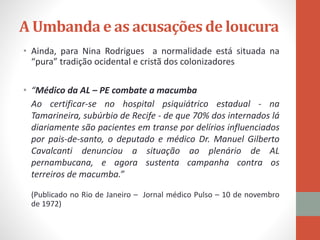 • Ainda, para Nina Rodrigues a normalidade está situada na
“pura” tradição ocidental e cristã dos colonizadores
• “Médico da AL – PE combate a macumba
Ao certificar-se no hospital psiquiátrico estadual - na
Tamarineira, subúrbio de Recife - de que 70% dos internados lá
diariamente são pacientes em transe por delírios influenciados
por pais-de-santo, o deputado e médico Dr. Manuel Gilberto
Cavalcanti denunciou a situação ao plenário de AL
pernambucana, e agora sustenta campanha contra os
terreiros de macumba.”
(Publicado no Rio de Janeiro – Jornal médico Pulso – 10 de novembro
de 1972)
A Umbanda e as acusações de loucura
 