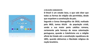 A RELIGIÃO UMBANDISTA
O Brasil é um estado laico, o que vale dizer que
todas as formas de religião são permitidas, desde
que respeitem a constituição do país.
Segundo o Censo Demográfico de 2010, realizado
pelo IBGE, temos 64,6% da população cristã,
sendo a sua maior parte católica romana,
certamente pela herança de nossa colonização
portuguesa, quando o Catolicismo era a religião
oficial do Estado até a constituição republicana de
1891, quando obtivemos a liberdade religiosa da
nação brasileira.
 
