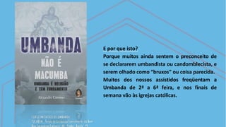 E por que isto?
Porque muitos ainda sentem o preconceito de
se declararem umbandista ou candomblecista, e
serem olhado como “bruxos” ou coisa parecida.
Muitos dos nossos assistidos freqüentam a
Umbanda de 2ª a 6ª feira, e nos finais de
semana vão às igrejas católicas.
 