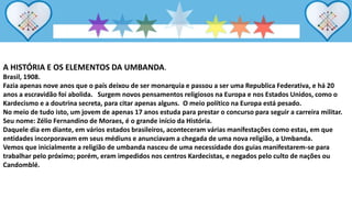 A HISTÓRIA E OS ELEMENTOS DA UMBANDA.
Brasil, 1908.
Fazia apenas nove anos que o país deixou de ser monarquia e passou a ser uma Republica Federativa, e há 20
anos a escravidão foi abolida. Surgem novos pensamentos religiosos na Europa e nos Estados Unidos, como o
Kardecismo e a doutrina secreta, para citar apenas alguns. O meio político na Europa está pesado.
No meio de tudo isto, um jovem de apenas 17 anos estuda para prestar o concurso para seguir a carreira militar.
Seu nome: Zélio Fernandino de Moraes, é o grande início da História.
Daquele dia em diante, em vários estados brasileiros, aconteceram várias manifestações como estas, em que
entidades incorporavam em seus médiuns e anunciavam a chegada de uma nova religião, a Umbanda.
Vemos que inicialmente a religião de umbanda nasceu de uma necessidade dos guias manifestarem-se para
trabalhar pelo próximo; porém, eram impedidos nos centros Kardecistas, e negados pelo culto de nações ou
Candomblé.
 