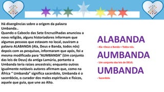 Há divergências sobre a origem da palavra
Umbanda..
Quando o Caboclo das Sete Encruzilhadas anunciou a
nova religião, alguns historiadores informam que
algumas pessoas que estavam no local, ouviram a
palavra ALABANDA (Ala, Deus e Banda, todos nós)
depois com as pesquisas, informaram que após, foi a
mesma modificada para “AUMBANDA” (Um conjunto
das leis de Deus) da antiga Lamúria, portanto a
Umbanda teria raízes ancestrais; enquanto outros
igualmente notáveis autores afirmam que, como na
África “ Umbanda” significa sacerdote, Umbanda é o
sacerdócio, o curador dos males espirituais e físicos,
aquele que guia, que une ao Alto.
ALABANDA
- Ala =Deus e Banda = Todos nós.
AUMBANDA
- Um conjunto das leis de DEUS.
UMBANDA
- Sacerdote
 