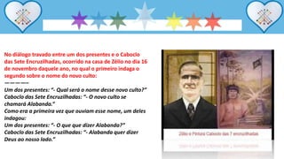 No diálogo travado entre um dos presentes e o Caboclo
das Sete Encruzilhadas, ocorrido na casa de Zélio no dia 16
de novembro daquele ano, no qual o primeiro indaga o
segundo sobre o nome do novo culto:
————–
Um dos presentes: “- Qual será o nome desse novo culto?”
Caboclo das Sete Encruzilhadas: “- O novo culto se
chamará Alabanda.”
Como era a primeira vez que ouviam esse nome, um deles
indagou:
Um dos presentes: “- O que que dizer Alabanda?”
Caboclo das Sete Encruzilhadas: “- Alabanda quer dizer
Deus ao nosso lado.”
 