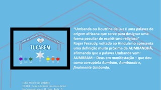 “Umbanda ou Doutrina da Luz é uma palavra de
origem africana que serve para designar uma
forma peculiar de espiritismo religioso”
Roger Feraudy, voltado ao Hinduísmo apresenta
uma definição muito próxima da AUMBANDHÃ,
afirmando que a palavra Umbanda vem:
AUMBRAM – Deus em manifestação – que deu
como corruptela Aumbam, Aumbanda e,
finalmente Umbanda.
 