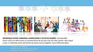 DIFERENÇAS ENTRE UMBANDA, KARDECISMO E CULTO DE NAÇÕES (Candomblé)
Assim como um filho reúne as características de seu pai e de sua mãe, porém, não é igual
a eles, a Umbanda reúne elementos de várias outras religiões, mas é diferente delas.
 