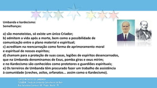Umbanda e kardecismo:
Semelhanças:
a) são monoteístas, só existe um único Criador;
b) admitem a vida após a morte, bem como a possibilidade de
comunicação entre o plano material e espiritual;
c) acreditam na reencarnação como forma de aprimoramento moral
e espiritual de nossos espíritos;
d) chamam para a proteção de suas casas, legiões de espíritos desencarnados,
que na Umbanda denominamos de Exus, pomba giras e exus mirim;
e no Kardecismo são conhecidos como protetores e guardiões espirituais;
e) Os terreiros de Umbanda têm procurado fazer um trabalho de assistência
à comunidade (creches, asilos, orfanatos... assim como o Kardecismo).
 