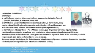 Umbanda e kardecismo:
Diferenças:
a) na Umbanda existem altares, cerimônias (casamento, batizado, funeral
(...) rituais, iniciações, e no Kardecismo, não;
b) a Umbanda usa elementos materiais em seus cultos, o Kardecismo, não;
exceto a água fluidificada, cujo magnetismo é ativado, e oferecida para os seus
assistidos tomarem, a fim de absorverem as vibrações regeneradoras;
c) Na Umbanda há sacerdotes ( Pai e Mãe de Santo), que dirigem os terreiros, alguns eleitos,
considerados presidente, através de seus estatutos, e são responsáveis pelo desenvolvimento
da mediunidade de seus filhos de santo; prestam assistência espiritual a eles e aos assistidos, e são os
responsáveis pelo bom, andamento dos seus terreiros.
Ao passo que no Kardecismo, há dirigentes que são eleitos conforme os estatutos dos centros espíritas,
sendo responsáveis pela direção e bom andamento do centro;
 