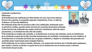Umbanda e kardecismo:
Diferenças:
d) O Kardecismo foi codificado por Allan Kardec em seus cinco livros básicos
(O Livro dos espíritos, O evangelho segundo o Espiritismo, O céu e o Inferno,
A Gênese e O Livro dos Médiuns);
Na Umbanda ainda não há consenso sobre uma codificação, lembrando assim
os primeiros cristãos, quando ainda careciam de uma base doutrinária unificada;
e) Nos terreiros de Umbanda são usados uniformes ritualísticos, além de outros
paramentos, e no Kardecismo eles não são usados;
f) Na Umbanda as orações são cantadas, e no Kardecismo as preces são entoadas, como no Catolicismo;
g) na Umbanda os guias de lei dão consultas diretamente aos assistidos, incorporados em seus médiuns, já
no Kardecismo as consultas são feitas por um grupo mediúnico, e depois os resultados são passados aos
assistidos pelos responsáveis pela recepção fraterna;
h) Na Umbanda usa-se música cantada, vibrante, e na maioria dos terreiros ela é ritmada pelos atabaques,
para ajudar a chamar os Orixás e os guias de lei; já no Kardecismo usa-se música suave e nenhum
instrumento de percussão.
 