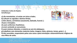 Umbanda e Cultos de Nações:
Semelhanças:
a) são monoteístas, só existe um único criador;
b) cultuam os sagrados e divinos Orixás;
c) têm altares, cerimônias (casamento, batizado, funeral..)
rituais e iniciações;
d) usam uniformes ritualísticos;
e) oram cantando as suas preces;
f) usam músicas vibrantes, a maioria ao som de atabaques;
g) trabalham com elementos materiais (velas, imagens, fotos, pinturas, terços, guias (...);
h) têm sacerdote, responsáveis pelas suas casas e pela orientação e desenvolvimento religioso de
seus filhos de santo.
 