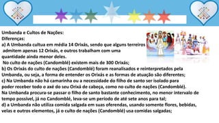 Umbanda e Cultos de Nações:
Diferenças:
a) A Umbanda cultua em média 14 Orixás, sendo que alguns terreiros
admitem apenas 12 Orixás, e outros trabalham com uma
quantidade ainda menor deles.
No culto de nações (Candomblé) existem mais de 300 Orixás;
b) Os Orixás do culto de nações (Candomblé) foram reanalisados e reinterpretados pela
Umbanda, ou seja, a forma de entender os Orixás e as formas de atuação são diferentes;
c) Na Umbanda não há camarinha ou a necessidade do filho de santo ser isolado para
poder receber todo o axé do seu Orixá de cabeça, como no culto de nações (Candomblé).
Na Umbanda procura-se passar o filho de santo bastante conhecimento, no menor intervalo de
tempo possível, já no Candomblé, leva-se um período de até sete anos para tal;
d) a Umbanda não utiliza comida salgada em suas oferendas, usando somente flores, bebidas,
velas e outros elementos, já o culto de nações (Candomblé) usa comidas salgadas;
 