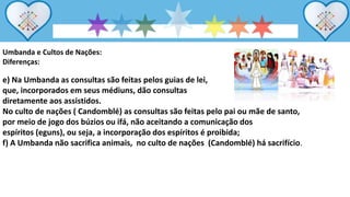 Umbanda e Cultos de Nações:
Diferenças:
e) Na Umbanda as consultas são feitas pelos guias de lei,
que, incorporados em seus médiuns, dão consultas
diretamente aos assistidos.
No culto de nações ( Candomblé) as consultas são feitas pelo pai ou mãe de santo,
por meio de jogo dos búzios ou ifá, não aceitando a comunicação dos
espíritos (eguns), ou seja, a incorporação dos espíritos é proibida;
f) A Umbanda não sacrifica animais, no culto de nações (Candomblé) há sacrifício.
 