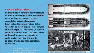 A ESCRAVIDÃO NO BRASIL
Os negros eram vendidos como escravos
na África, sendo capturados nas guerras
entre as diversas nações, ou por
verdadeiras caçadas humanas.
Eram batizados para se retirar deles o
“pecado” de terem seguido uma religião
de culto pagão ou “ diabólica”, e a partir
deste momento, como “católicos” eram
embarcados em navios negreiros,
onde muitos morriam em função
de maus-tratos, doenças, privações,
depressão...
 