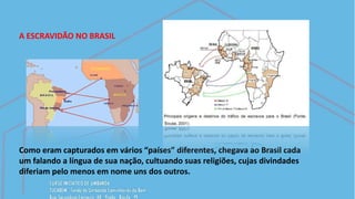 A ESCRAVIDÃO NO BRASIL
Como eram capturados em vários “países” diferentes, chegava ao Brasil cada
um falando a língua de sua nação, cultuando suas religiões, cujas divindades
diferiam pelo menos em nome uns dos outros.
 
