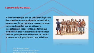 A ESCRAVIDÃO NO BRASIL
A fim de evitar que eles se unissem e fugissem
das fazendas onde trabalhavam escravizados,
os senhores de escravos procuravam comprar
escravos de nações que se odiassem,
e os colocavam todos juntos, de forma que
o ódio entre eles os distanciasse de um ideal
comum, principalmente do sonho de um dia
poderem se unir para buscar uma vida livre.
 