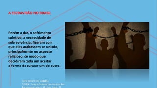A ESCRAVIDÃO NO BRASIL
Porém a dor, o sofrimento
coletivo, a necessidade de
sobrevivência, fizeram com
que eles acabassem se unindo,
principalmente no aspecto
religioso, de modo que
decidiram cada um aceitar
a forma de cultuar um do outro.
 