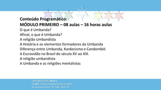 Conteúdo Programático:
MÓDULO PRIMEIRO – 08 aulas – 16 horas aulas
O que é Umbanda?
Afinal, o que é Umbanda?
A religião Umbandista
A História e os elementos formadores da Umbanda
Diferença entre Umbanda, Kardecismo e Candomblé.
A Escravidão no Brasil do século XV ao XIX.
A religião umbandista
A Umbanda e as religiões mentalistas
 