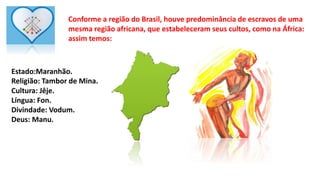Conforme a região do Brasil, houve predominância de escravos de uma
mesma região africana, que estabeleceram seus cultos, como na África:
assim temos:
Estado:Maranhão.
Religião: Tambor de Mina.
Cultura: Jêje.
Língua: Fon.
Divindade: Vodum.
Deus: Manu.
 
