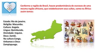 Conforme a região do Brasil, houve predominância de escravos de uma
mesma região africana, que estabeleceram seus cultos, como na África:
assim temos:
Estado: Rio de janeiro.
Religião: Macumba.
Cultura: Angola.
Língua: Quimbundo.
Divindade: Inquice.
Deus: Zambi.
Na cultura Congo,
tínhamos o Deus
Zampiapungo.
 