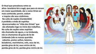 O ritual que prevaleceu entre os
afros- brasileiro foi o nagô, que para cá vieram
em maior quantidade, daí o nome Orixá ser
mais conhecido; porem, vodum
e inquice são seus sinônimos.
No culto de nações (Candomblé)
é proibida a vinda de espíritos
desencarnados no “chão dos Orixás” que
são afastados logo no início dos trabalhos.
No culto de nações estes espíritos
são chamados de eguns, e na Umbanda,
nós os chamamos de guias de lei de
Umbanda (são os nossos queridos
caboclos, pretos velhos, baianos,
boiadeiros, marinheiros, erês, exus de lei,
pomba giras de lei, exus mirins de lei,
pomba giras de lei, pomba giras mirins de lei.
 