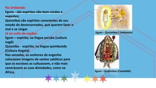 Na Umbanda:
Eguns - são espíritos não bem-vindos e
vagantes;
Quiumbas são espíritos conscientes de seu
estado de desencarnados, que querem fazer o
mal e se vingar.
Já no culto de nações:
Egum – espírito, na língua yoruba (cultura
nagô)
Quiumba - espírito, na língua quimbundo
(Cultura Angola)
Nas senzalas, os senhores de engenho
colocavam imagens de santos católicos para
que os escravos as cultuassem, e não mais
venerassem as suas divindades, como na
África.
Egum – Quiumbas ( Umbanda)
Egum – Quiumbas (Candoblé)
 