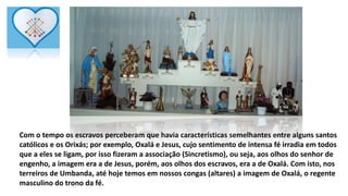 Com o tempo os escravos perceberam que havia características semelhantes entre alguns santos
católicos e os Orixás; por exemplo, Oxalá e Jesus, cujo sentimento de intensa fé irradia em todos
que a eles se ligam, por isso fizeram a associação (Sincretismo), ou seja, aos olhos do senhor de
engenho, a imagem era a de Jesus, porém, aos olhos dos escravos, era a de Oxalá. Com isto, nos
terreiros de Umbanda, até hoje temos em nossos congas (altares) a imagem de Oxalá, o regente
masculino do trono da fé.
 