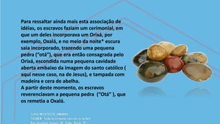 Para ressaltar ainda mais esta associação de
idéias, os escravos faziam um cerimonial, em
que um deles incorporava um Orixá, por
exemplo, Oxalá, e no meio da noite* escura
saia incorporado, trazendo uma pequena
pedra (“otá”), que era então consagrada pelo
Orixá, escondida numa pequena cavidade
aberta embaixo da imagem do santo católico (
aqui nesse caso, na de Jesus), e tampada com
madeira e cera de abelha.
A partir deste momento, os escravos
reverenciavam a pequena pedra (“Otá” ), que
os remetia a Oxalá.
 